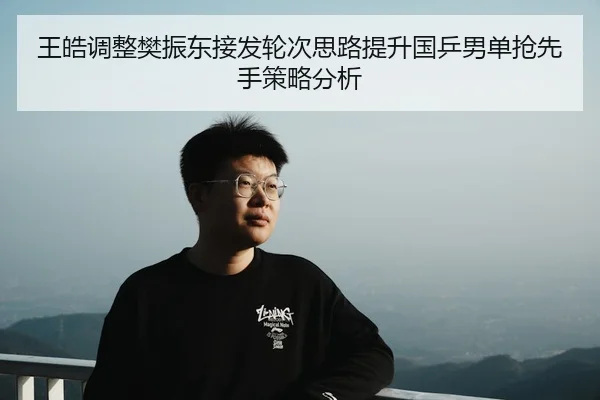王皓调整樊振东接发轮次思路提升国乒男单抢先手策略分析