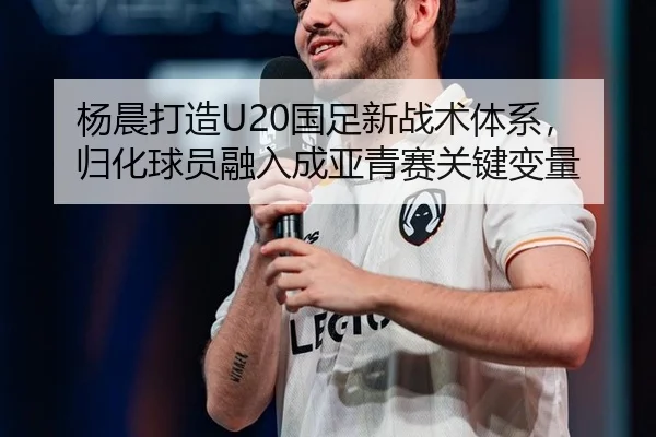 杨晨打造U20国足新战术体系，归化球员融入成亚青赛关键变量