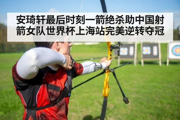 安琦轩最后时刻一箭绝杀助中国射箭女队世界杯上海站完美逆转夺冠
