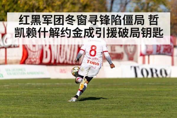 红黑军团冬窗寻锋陷僵局 哲凯赖什解约金成引援破局钥匙